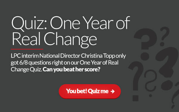 Quiz: One Year of Real Change. LPC interim National Director Christina Topp only got 6/8 questions right on our One Year of Real Change Quiz. Can you beat her score? You bet! Quiz me:
