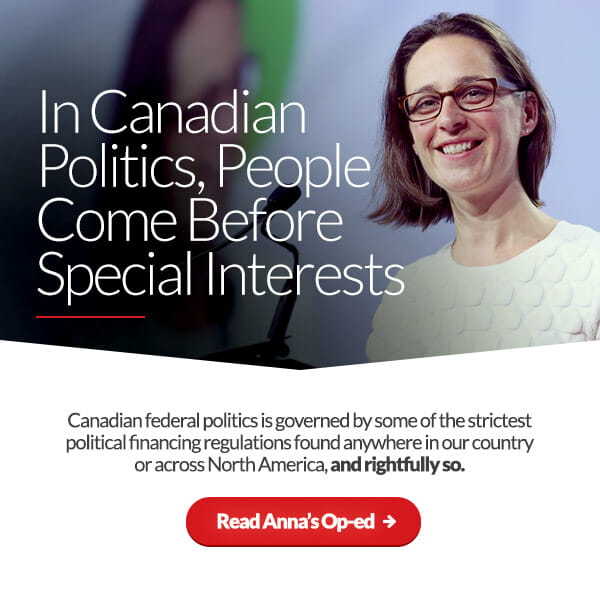 In Canadian Politics, People Come Before Special Interests. Canadian federal politics is governed by some of the strictest political financing regulations found anywhere in our country or across North America, and rightfully so. Read Anna’s Op-ed: