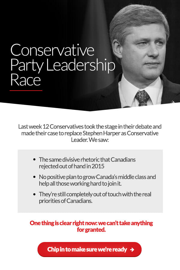 Conservative Party Leadership Race. Last week 12 Conservatives took the stage in their debate and made their case to replace Stephen Harper as Conservative Leader. We saw: The same divisive rhetoric that Canadians rejected out of hand in 2015. No positive plan to grow Canada’s middle class and help all those working hard to join it. They’re still completely out of touch with the real priorities of Canadians. One thing is clear right now: we can’t take anything for granted. Chip in to make sure we're ready: