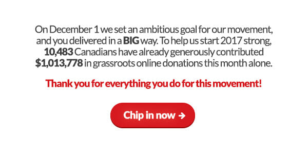 Thank you! On December 1 we set an ambitious goal for our movement, and you delivered in a BIG way. To help us start 2017 strong, 10,483 Canadians have already generously contributed $1,013,778 in grassroots online donations this month alone. Thank you for everything you do for this movement!	Chip in now: