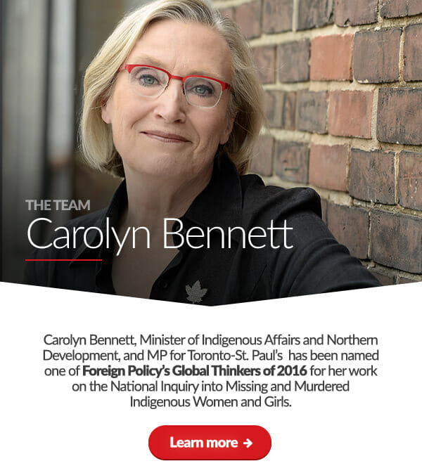The Team: Carolyn Bennett. Carolyn Bennett, Minister of Indigenous Affairs and Northern Development, and MP for Toronto-St. Paul’s  has been named one of Foreign Policy’s Global Thinkers of 2016 for her work on the National Inquiry into Missing and Murdered Indigenous Women and Girls.	Learn more: 