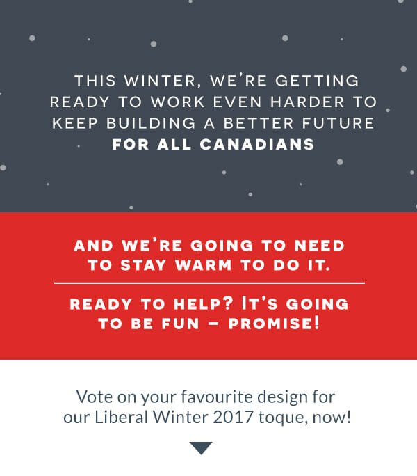 This winter, we're getting ready to work even harder to keep building a better future for all Canadians.
    And we're going to need to stay warm to do it!
    Ready to help? It's going to be fun - promise!
    Vote on your favourite design for our LPC Winter 2017 toque, now!