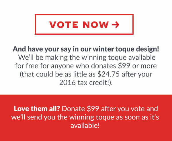 VOTE NOW! And have your say in our winter toque design!
    We'll be  making the winning toque available for free for anyone who donates $99 or more (that could be as little as $24.75 after your 2016 tax credit!). 
    Love them all? donate $99 after you vote and we'll send you the winning toque as soon as it's available!