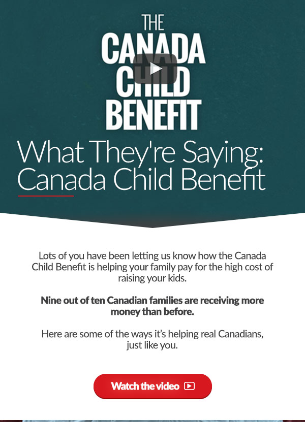 What They're Saying: Canada Child Benefit. Lots of you have been letting us know how the Canada Child Benefit is helping your family pay for the high cost of raising your kids. Nine out of ten Canadian families are receiving more money than before. Here are some of the ways it’s helping real Canadians, just like you. Watch the video ➜