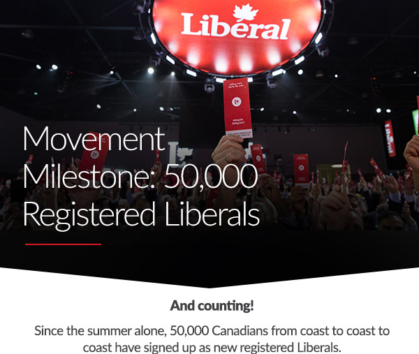 Movement Milestone: 50,000 Registered Liberals since last summer alone. And counting! Since the summer alone, 50,000 Canadians from coast to coast to coast have signed up as new registered Liberals.