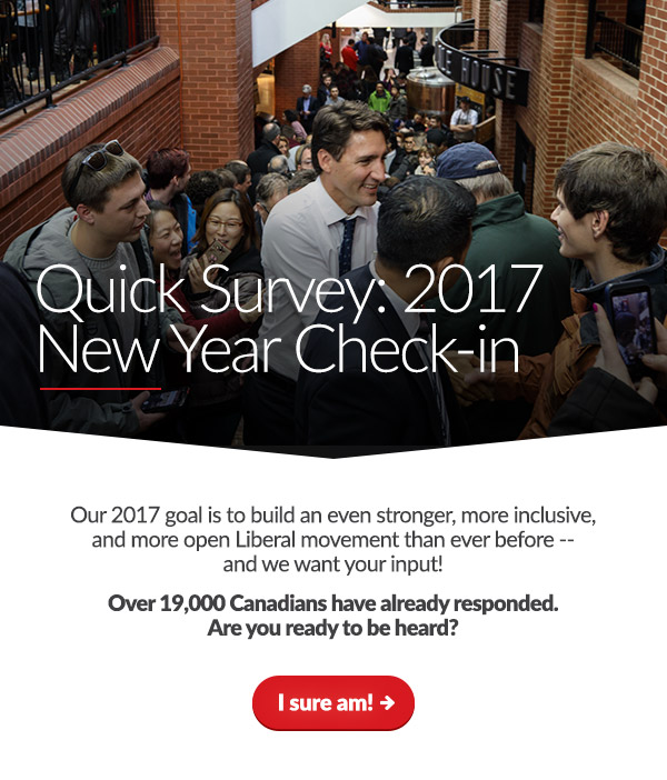 Quick Survey: 2017 New Year Check-in. Our 2017 goal is to build an even stronger, more inclusive, and more open Liberal movement than ever before -- and we want your input! 19,000 Canadians have already responded. Are you ready to be heard? [I sure am!]