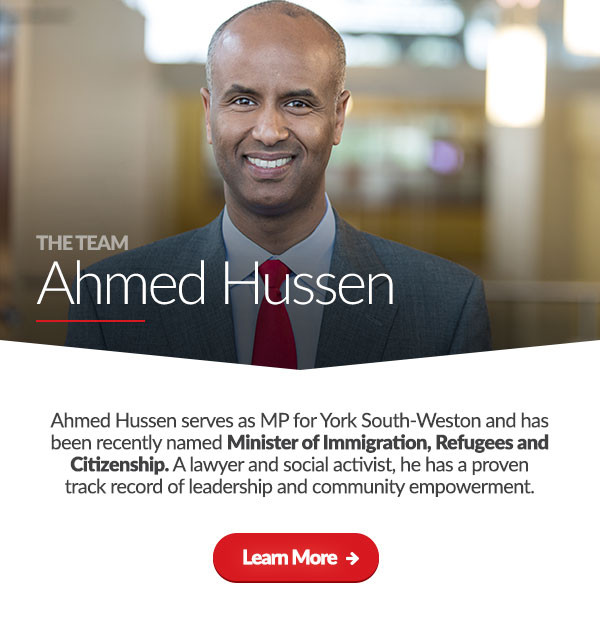 The Team: Ahmed Hussen. Ahmed Hussen, serves as MP for York South-Weston and has been recently named Minister of Immigration, Refugees and Citizenship. A lawyer and social activist, he has a proven track record of leadership and community empowerment. [Learn More] 