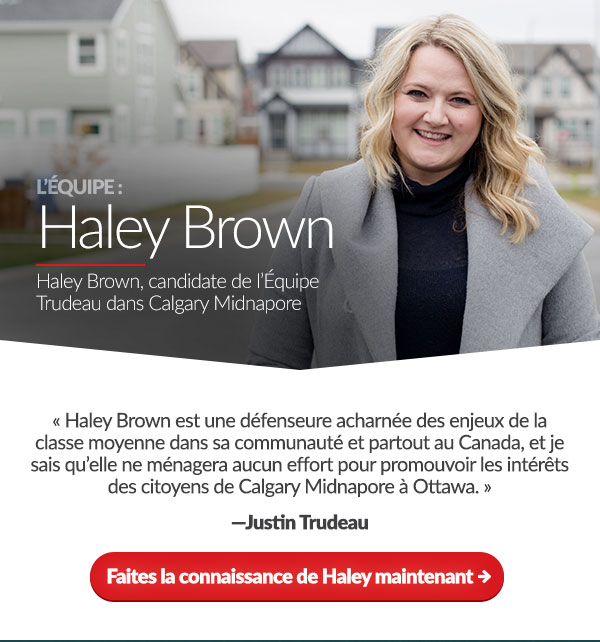 Haley Brown, candidate de l’Équipe Trudeau dans Calgary Midnapore. « Haley Brown est une défenseure acharnée des enjeux de la classe moyenne dans sa communauté dans sa communauté et partout au Canada, et je sais qu’elle ne ménagera aucun effort pour promouvoir les intérêts des citoyens de Calgary Midnapore à Ottawa. » – Justin Trudeau. Faites la connaissance de Haley maintenant. 