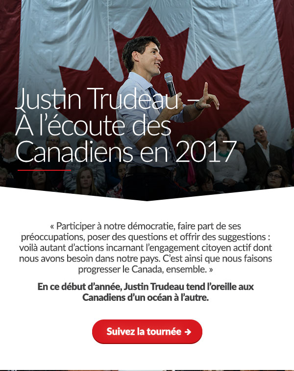 Justin Trudeau – À l’écoute des Canadiens en 2017 « Participer à notre démocratie, faire part de ses préoccupations, poser des questions et offrir des suggestions : voilà autant d’actions incarnant l’engagement citoyen actif dont nous avons besoin dans notre pays. C’est ainsi que nous faisons progresser le Canada, ensemble. » En ce début d’année, Justin Trudeau tend l’oreille aux Canadiens d’un océan à l’autre. Suivez la tournée