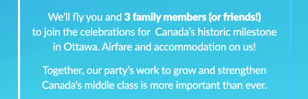 We'll fly you and 3 family members (or friends!) to join the celebrations for Canada's historic milestone in Ottawa. Airfare and accomodation on us! Together, our party's to grow and strengthen Canada's middle class is more important than ever.