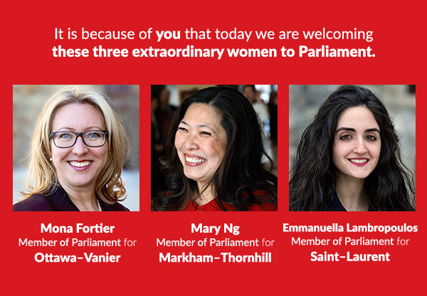  It is because of you that today we are welcoming these three extraordinary women to Parliament.
Mary Ng
Member of Parliament for
Markham-Thornhill

Mona Fortier
Member of Parliament for
Ottawa-Vanier

Emmanuella Lambpropoulos
Member of Parliament for
Saint-Laurent