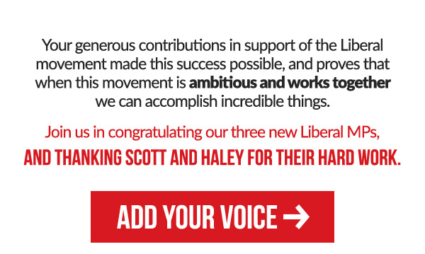 Your generous contributions in support of the Liberal movement made this success possible, and proves that when this movement is ambitious and works together we can accomplish incredible things.Join us in congratulating our three new Liberal MPs, and thanking Scott and Haley for their hard work.