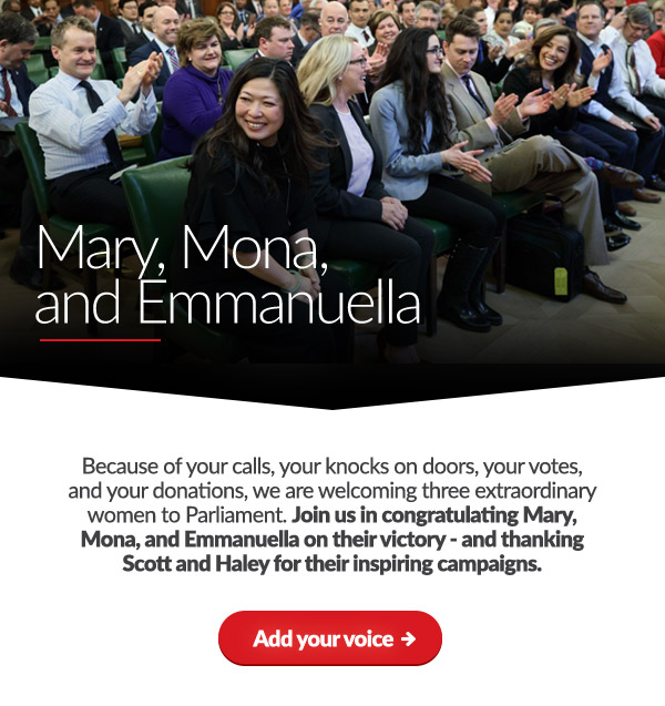 Mary, Mona, and Emmanuella

    Because of your calls, your knocks on doors, your votes, and your donations, we are welcoming three extraordinary women to Parliament. Join us in congratulating Mary, Mona, and Emmanuella on their victory - and thanking Scott and Haley for their inspiring campaigns.
    
    Add your voice: