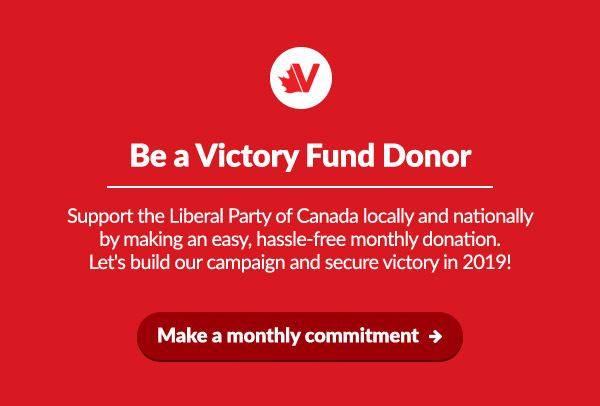 Be a Victory Fund Donor
    Support the Liberal Party of Canada locally and nationally by making an easy, hassle-free monthly donation. Let's build our campaign and secure victory in 2019!
    
    Make a monthly commitment: