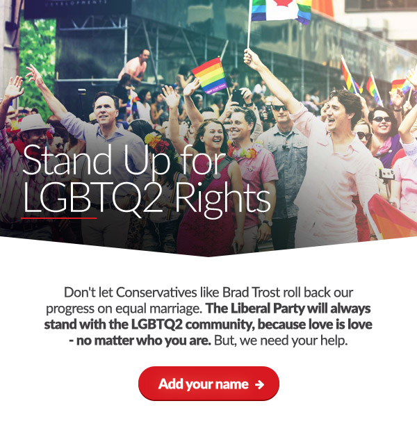 Stand up for LGBTQ2 rights

    Don't let Conservatives like Brad Trost roll back our progress on equal marriage. The Liberal Party will always stand with the LGBTQ2 community, because love is love - no matter who you are. But, we need your help.
    
    Add your name: