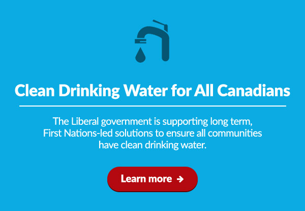Clean drinking water for all Canadians
    The Liberal government is supporting long term, First Nations-led solutions to ensure all communities have clean drinking water.
    
    Learn more: 