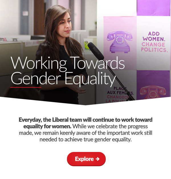 Working Towards Gender Equality

    Everyday, the Liberal team will continue to work toward equality for women. While we celebrate the progress made, we remain keenly aware of the important work still needed to achieve true gender equality.
    
    Explore: