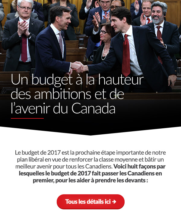 Un budget à la hauteur des ambitions et de l’avenir du Canada
     
    Le budget de 2017 est la prochaine étape importante de notre plan libéral en vue de renforcer la classe moyenne et bâtir un meilleur avenir pour tous les Canadiens. Voici huit façons dont le budget de 2017 fait passer les Canadiens en premier, pour les aider à prendre les devants :
    	
    Tous les détails ici : 