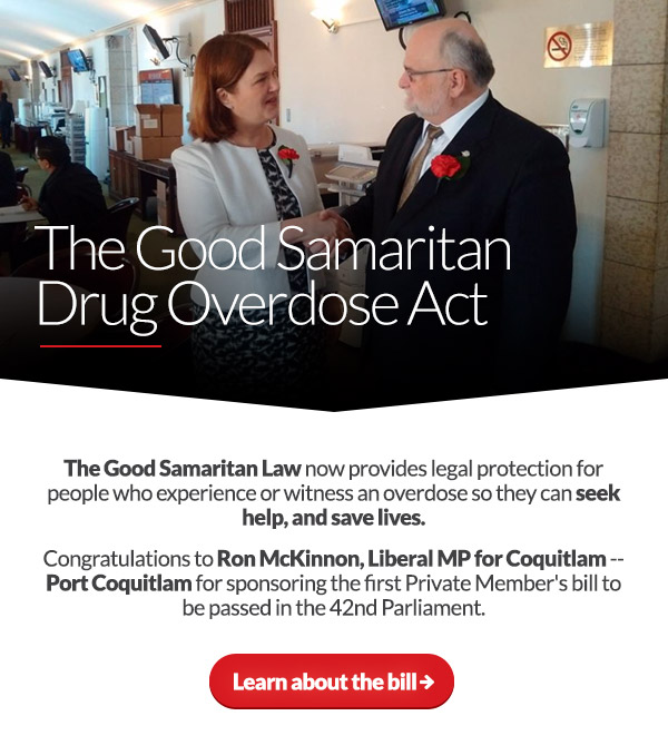 The Good Samaritan Drug Overdose Act
The Good Samaritan Law now provides legal protection for people who experience or witness an overdose so they can seek help, and save lives. Congratulations to Ron McKinnon, Liberal MP for Coquitlam -- Port Coquitlam for sponsoring the first Private Member's bill to be passed in the 42nd Parliament. 
Learn about the bill:
