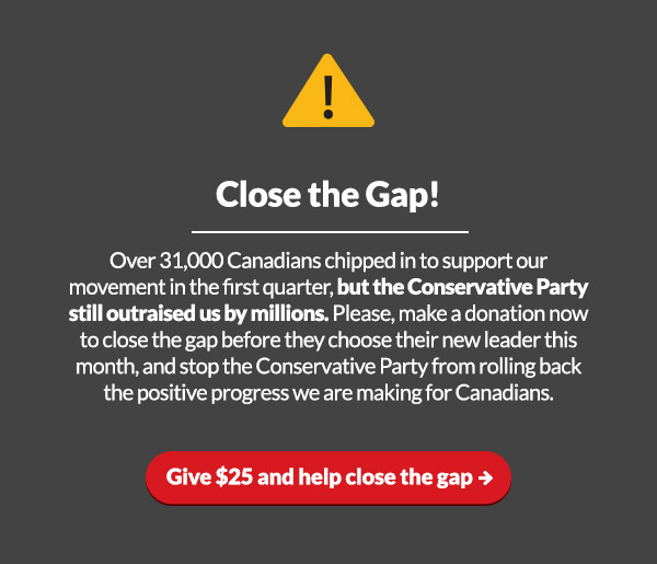 Close The Gap!
Over 31,000 Canadians chipped in to support our movement in the first quarter, but the Conservative Party still outraised us by millions. They are also choosing their new leader this month – please make a donation now to close the gap and stop the Conservative Party from rolling back the positive progress we are making for Canadians.
Close the gap by $25 or more now: