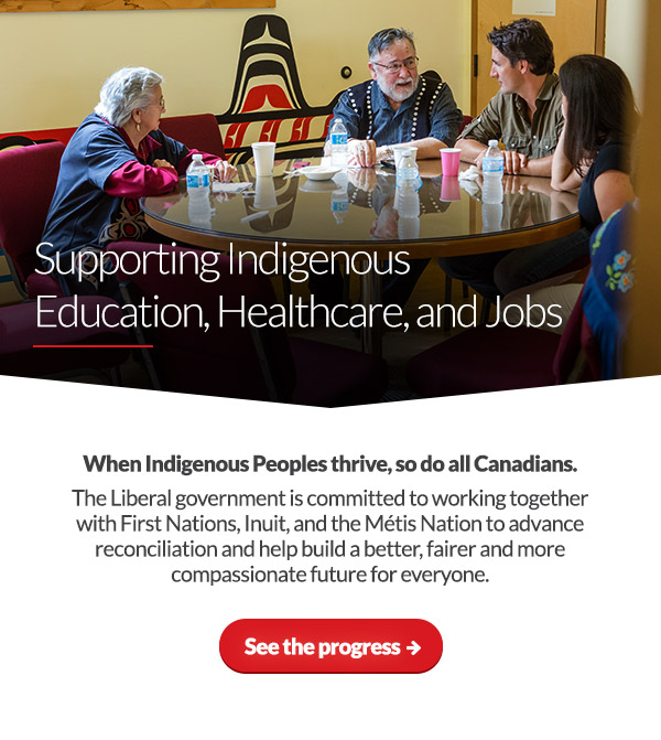 Supporting Indigenous Education, Healthcare, and Jobs
When Indigenous Peoples thrive, so do all Canadians. The Liberal government is committed to working together with First Nations, Inuit, and the Métis Nation to advance reconciliation and help build a better, fairer and more compassionate future for everyone.
See the progress: