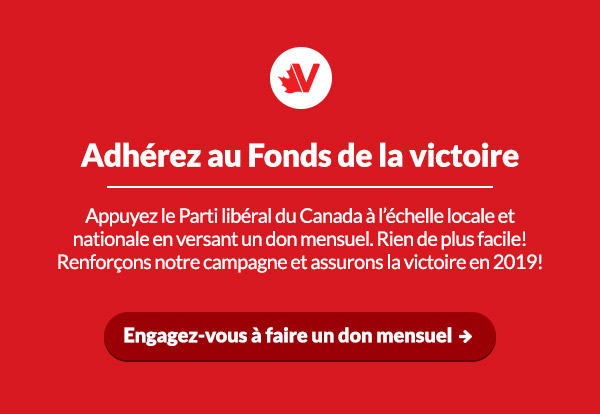 Adhérez au Fonds de la victoire
Appuyez le Parti libéral du Canada à l’échelle locale et nationale en versant un don mensuel. Rien de plus facile! Renforçons notre campagne et assurons la victoire en 2019!  
Engagez-vous à faire un don mensuel :