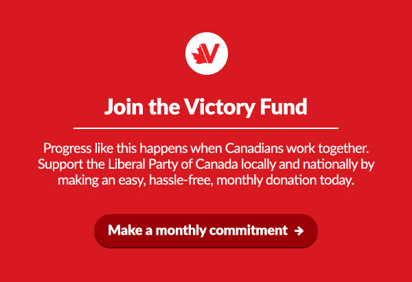 Join the Victory Fund

Progress like this happens when Canadians work together. Support the Liberal Party of Canada locally and nationally by making an easy, hassle-free, monthly donation today.

Make a monthly commitment: 