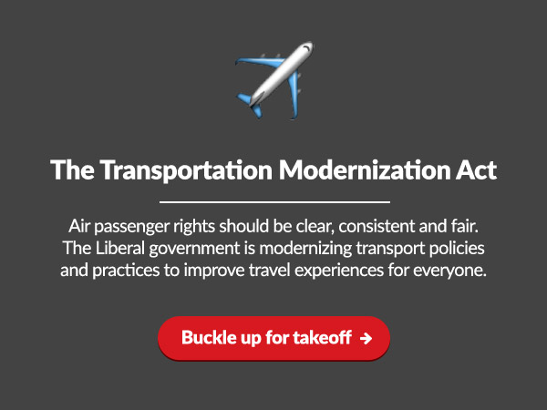 The Transportation Modernization Act
 
Air passenger rights should be clear, consistent and fair. The Liberal government is modernizing transport policies and practices to improve travel experiences for everyone.

Buckle up for takeoff: