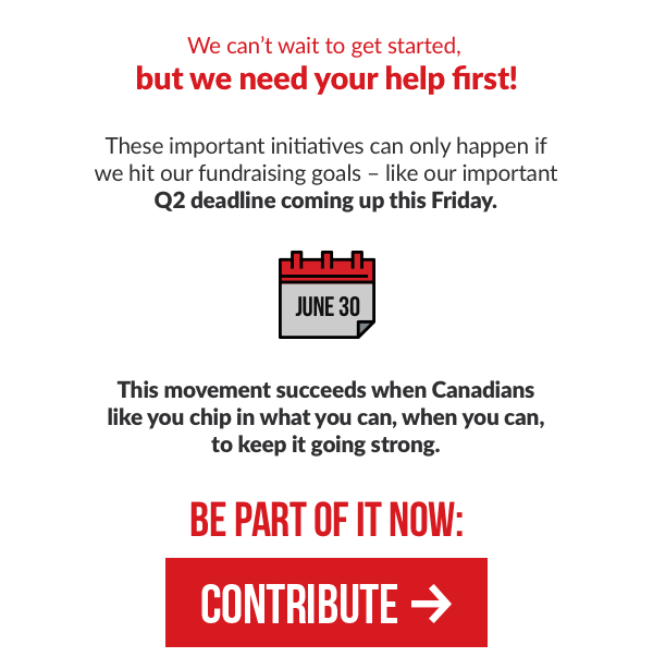 We can't wait to get started, but we need your help first!
 
These important initiatives can only happen if we hit our fundraising goals - like our important Q2 deadline coming up this Friday.
 
This movement succeeds when Canadians like you chip in what you can, when you can, to keep it going strong. Be part of it now:
 
Contribute