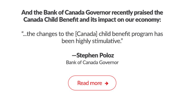 And the Bank of Canada Governor recently praised the Canada Child Benefit and its impact on our economy:

'...the changes to the [Canada] child benefit program has been highly stimulative.'

-Stephen Poloz
Bank of Canada Governor