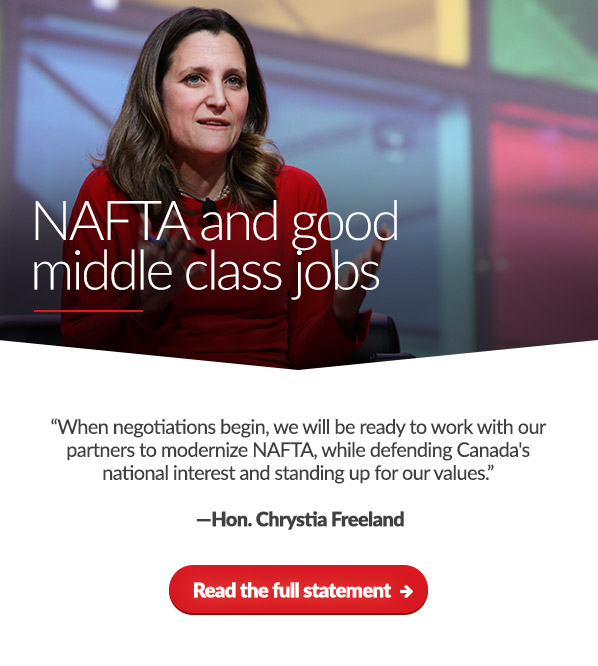 NAFTA Update
 
'When negotiations begin, we will be ready to work with our partners to modernize NAFTA, while defending Canada's national interest and standing up for our values.'
-Hon. Chrystia Freeland

Read the full statement →