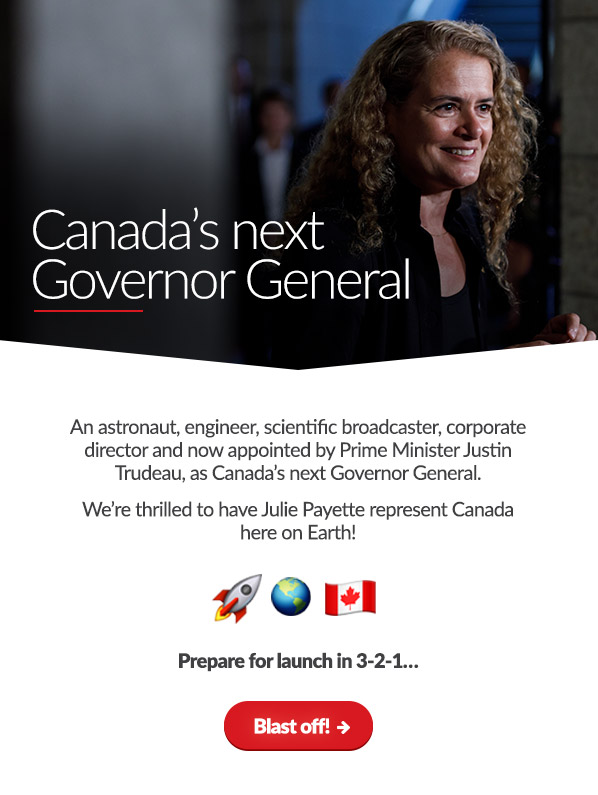 Canada's next Governor General
 
An astronaut, engineer, scientific broadcaster, corporate director and now appointed by Prime Minister Justin Trudeau, as Canada's next Governor General.
We're thrilled to have Julie Payette represent Canada here on Earth! 

Prepare for launch in 3-2-1

Blast off! →