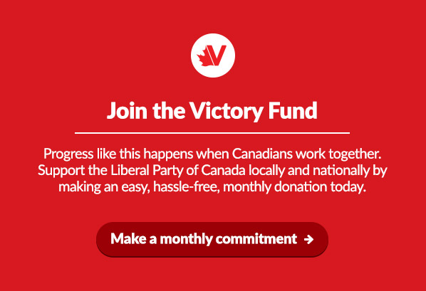 Join the Victory Fund

Progress like this happens when Canadians work together. Support the Liberal Party of Canada locally and nationally by making an easy, hassle-free, monthly donation today.

Make a monthly commitment:  