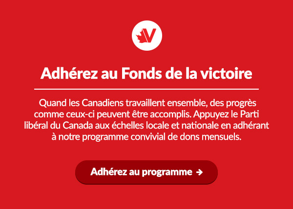 Adhérez au Fonds de la victoire

Quand les Canadiens travaillent ensemble, des progrès comme ceux-ci peuvent être accomplis. Appuyez le Parti libéral du Canada aux échelles locale et nationale en adhérant à notre programme convivial de dons mensuels.
Faites un don mensuel ➜