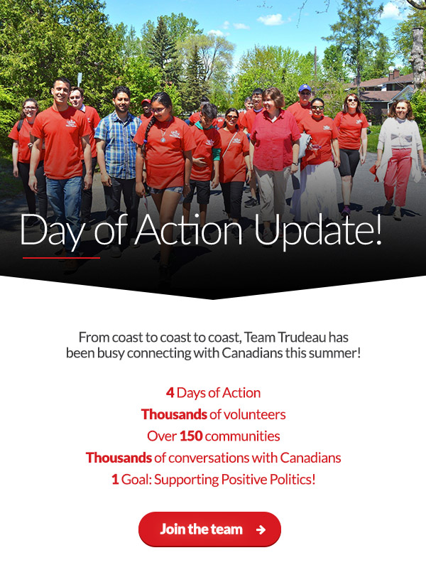 Day of Action Update!

From coast to coast, Team Trudeau has been busy connecting with Canadians this summer!

4 Days of Action
Thousands of volunteers
Over 150 communities
Thousands of conversations with Canadians
1 Goal: Supporting Positive Politics!

Mark your calendar for the next one:
This Saturday, August 26!

Count me in ➜