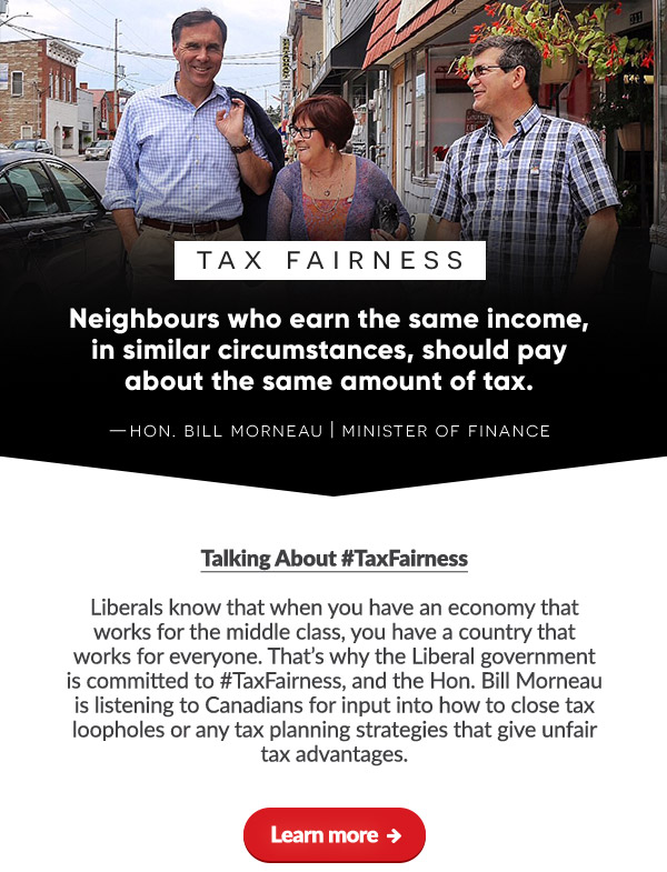 Talking About #TaxFairness
 
Liberals know that when you have an economy that works for the middle class, you have a country that works for everyone. That's why the Liberal government is committed to #TaxFairness, and the Hon. Bill Morneau is listening to Canadians for input into how to close tax loopholes or any tax planning strategies that give unfair tax advantages.

Learn more ➜