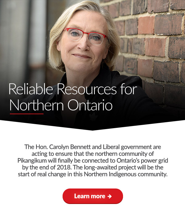 Reliable Resources for Northern Ontario

The Hon. Carolyn Bennett and Liberal government are acting to ensure that the northern community of Pikangikum will finally be connected to Ontario's power grid by the end of 2018. The long-awaited project will be the start of real change in this Northern Indigenous community.

Learn more ➜ 